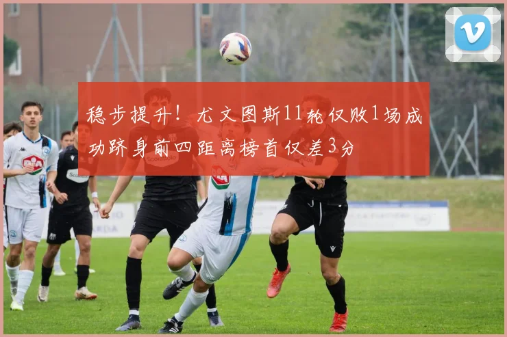 稳步提升！尤文图斯11轮仅败1场成功跻身前四距离榜首仅差3分