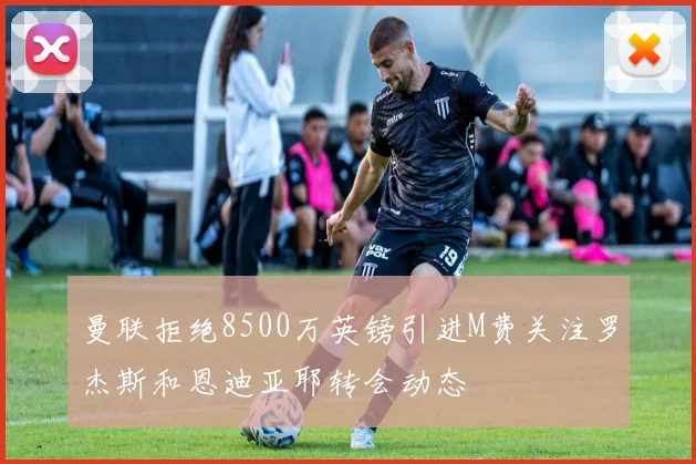 曼联拒绝8500万英镑引进M费关注罗杰斯和恩迪亚耶转会动态