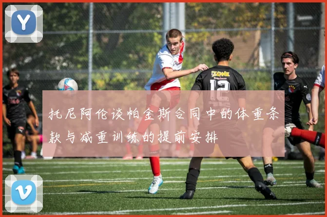 托尼阿伦谈帕金斯合同中的体重条款与减重训练的提前安排