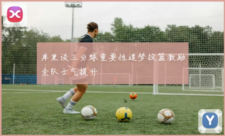 库里谈三分球重要性追梦投篮激励全队士气提升