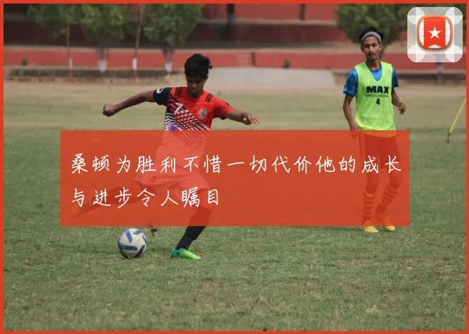 桑顿为胜利不惜一切代价他的成长与进步令人瞩目