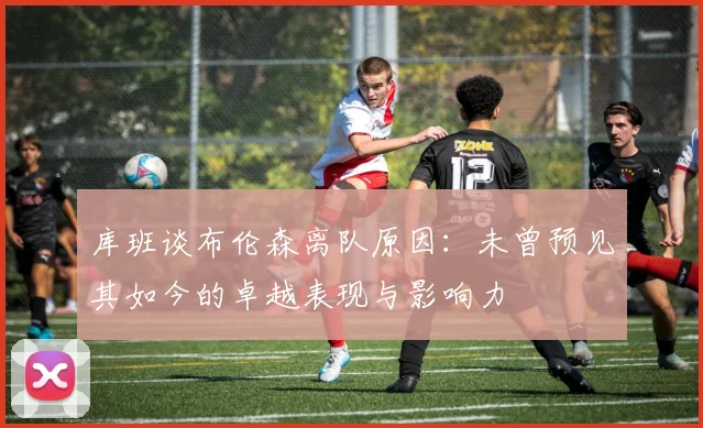 库班谈布伦森离队原因：未曾预见其如今的卓越表现与影响力