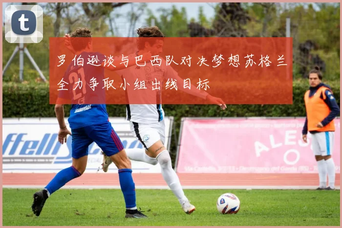 罗伯逊谈与巴西队对决梦想苏格兰全力争取小组出线目标