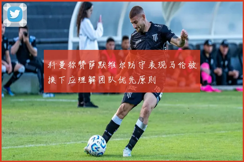 科曼称赞萨默维尔防守表现马伦被换下应理解团队优先原则