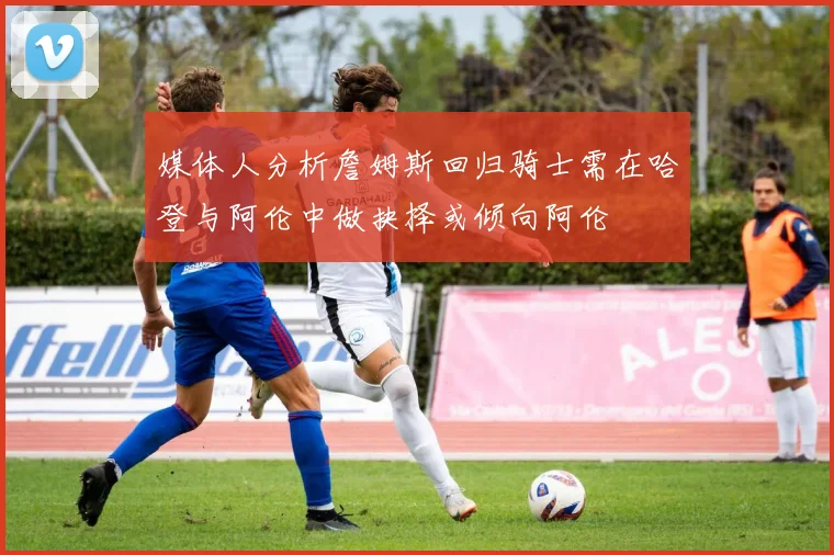 媒体人分析詹姆斯回归骑士需在哈登与阿伦中做抉择或倾向阿伦