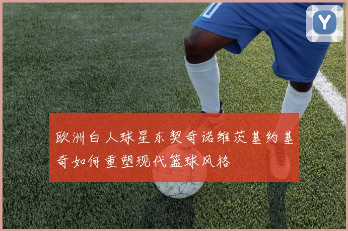 欧洲白人球星东契奇诺维茨基约基奇如何重塑现代篮球风格