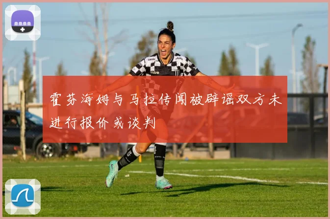 霍芬海姆与马拉传闻被辟谣双方未进行报价或谈判