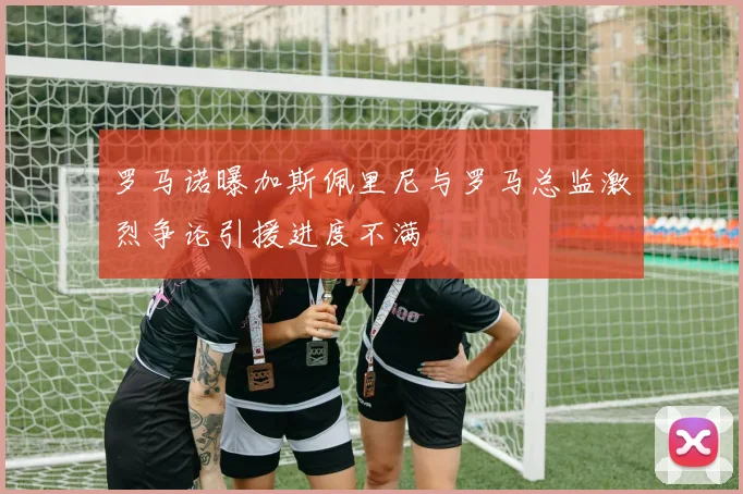 罗马诺曝加斯佩里尼与罗马总监激烈争论引援进度不满