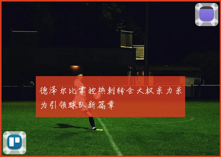 德泽尔比掌控热刺转会大权亲力亲为引领球队新篇章