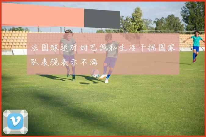法国球迷对姆巴佩私生活干扰国家队表现表示不满