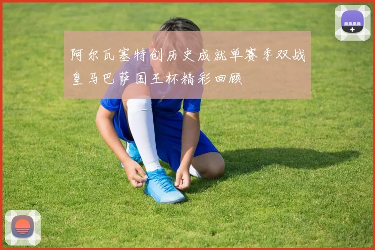 阿尔瓦塞特创历史成就单赛季双战皇马巴萨国王杯精彩回顾