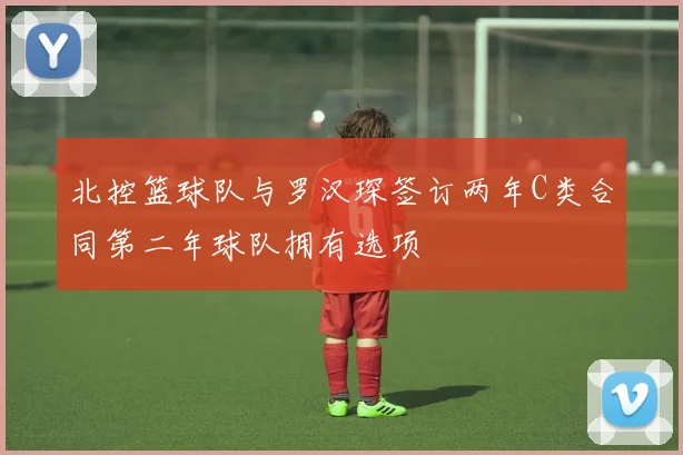 北控篮球队与罗汉琛签订两年C类合同第二年球队拥有选项