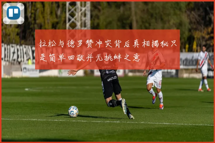 拉松与德罗赞冲突背后真相揭秘只是简单回敬并无挑衅之意