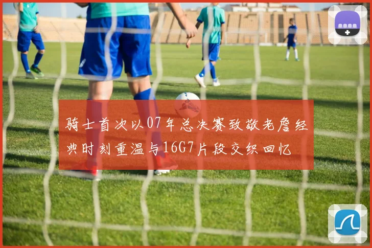 骑士首次以07年总决赛致敬老詹经典时刻重温与16G7片段交织回忆