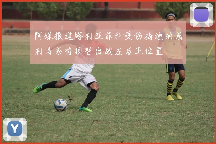 阿媒报道塔利亚菲科受伤梅迪纳或利马或将顶替出战左后卫位置