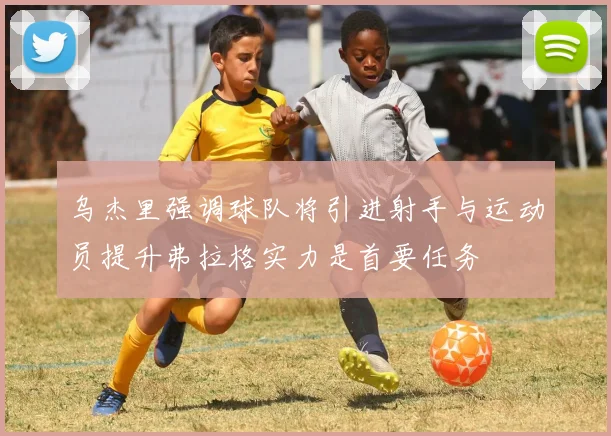 乌杰里强调球队将引进射手与运动员提升弗拉格实力是首要任务