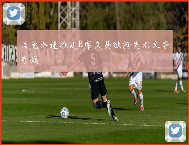 马竞加速推进B席交易欲抢先尤文争夺战