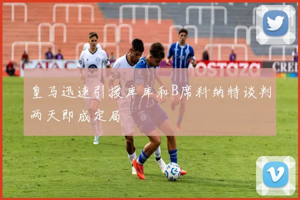 皇马迅速引援库库和B席科纳特谈判两天即成定局