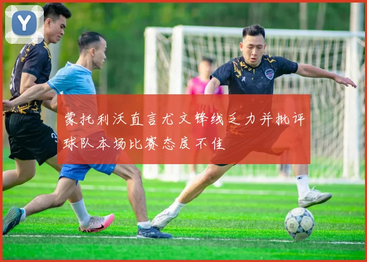 蒙托利沃直言尤文锋线乏力并批评球队本场比赛态度不佳