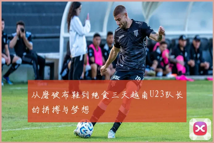 从磨破布鞋到绝食三天越南U23队长的拼搏与梦想