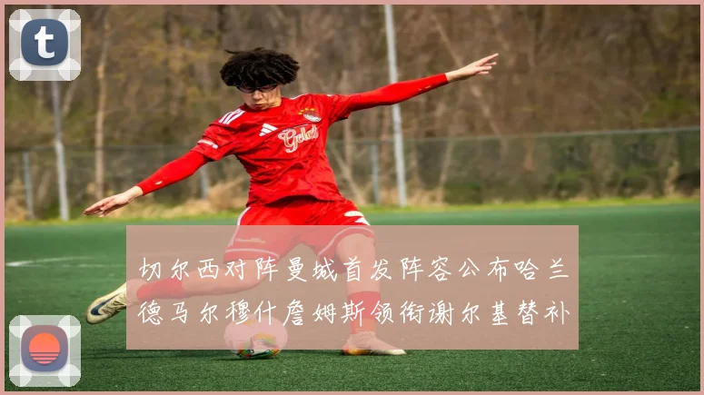 切尔西对阵曼城首发阵容公布哈兰德马尔穆什詹姆斯领衔谢尔基替补出战