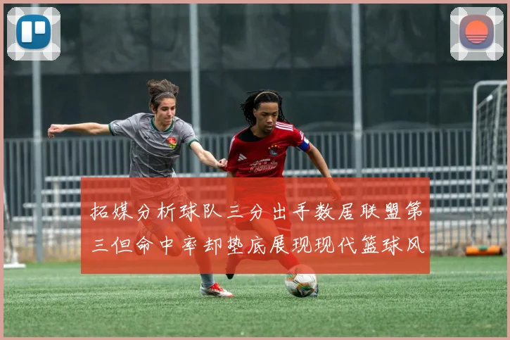 拓媒分析球队三分出手数居联盟第三但命中率却垫底展现现代篮球风格