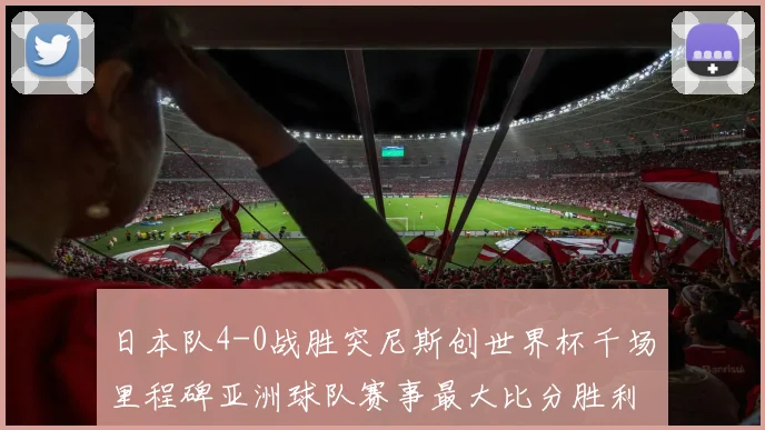 日本队4-0战胜突尼斯创世界杯千场里程碑亚洲球队赛事最大比分胜利