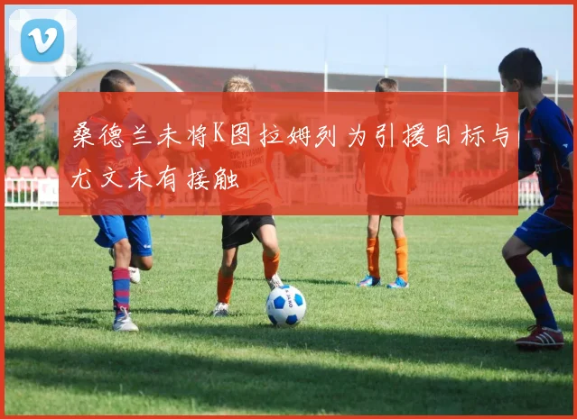 桑德兰未将K图拉姆列为引援目标与尤文未有接触