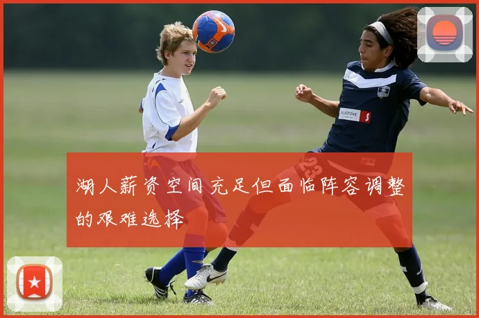 湖人薪资空间充足但面临阵容调整的艰难选择